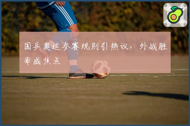 国乒奥运参赛规则引热议，外战胜率成焦点