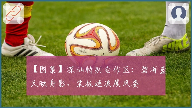 【图集】深汕特别合作区：碧海蓝天映舟影，桨板逐浪展风姿