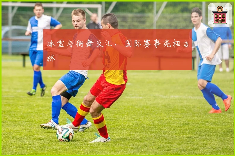 冰雪与街舞交汇，国际赛事亮相吉林