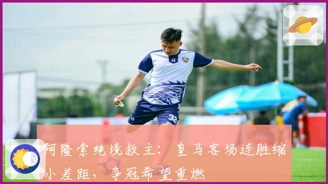 阿隆索绝境救主：皇马客场连胜缩小差距，争冠希望重燃