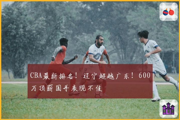 CBA最新排名！辽宁超越广东！600万顶薪国手表现不佳