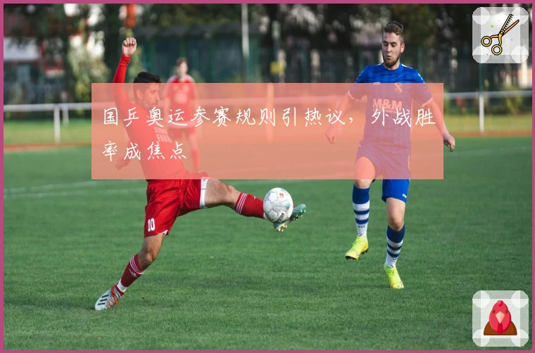 国乒奥运参赛规则引热议，外战胜率成焦点