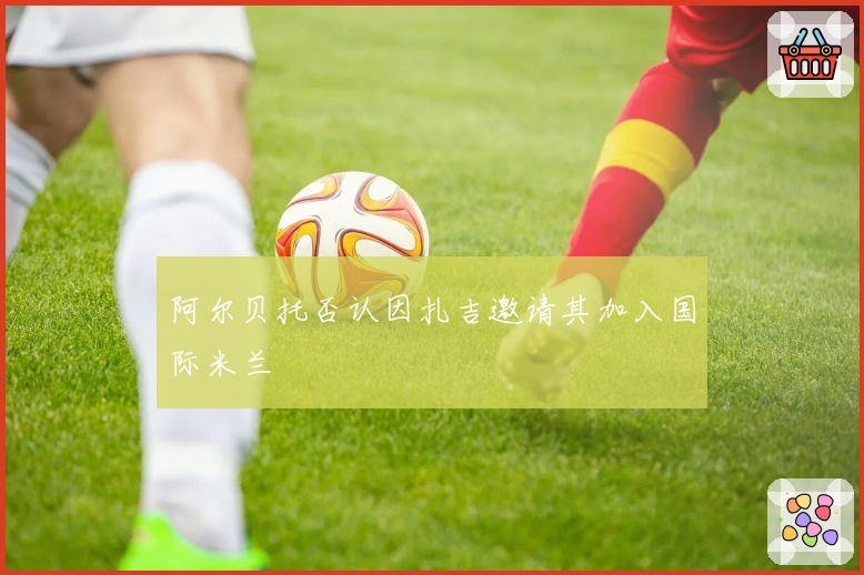 阿尔贝托否认因扎吉邀请其加入国际米兰